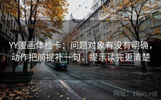 YY漫画体检卡：问题对象有没有明确，动作把前提补一句，提示读完更清楚