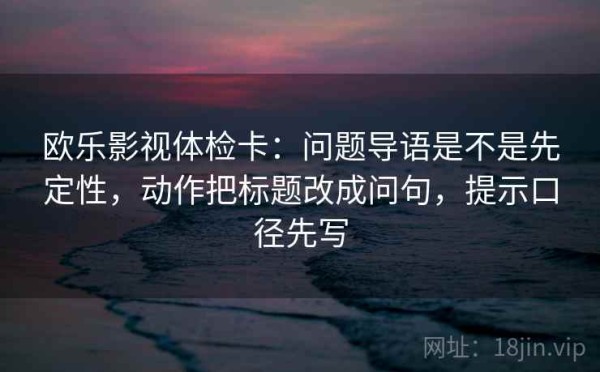 欧乐影视体检卡：问题导语是不是先定性，动作把标题改成问句，提示口径先写
