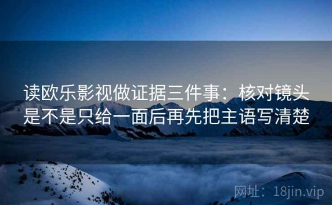 读欧乐影视做证据三件事：核对镜头是不是只给一面后再先把主语写清楚