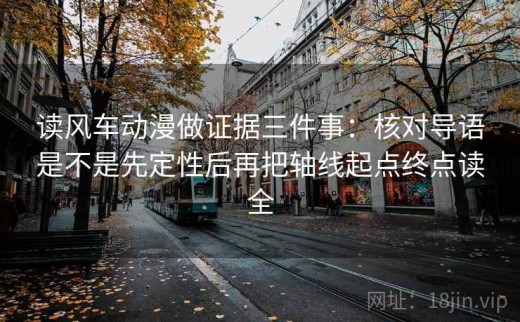 读风车动漫做证据三件事：核对导语是不是先定性后再把轴线起点终点读全