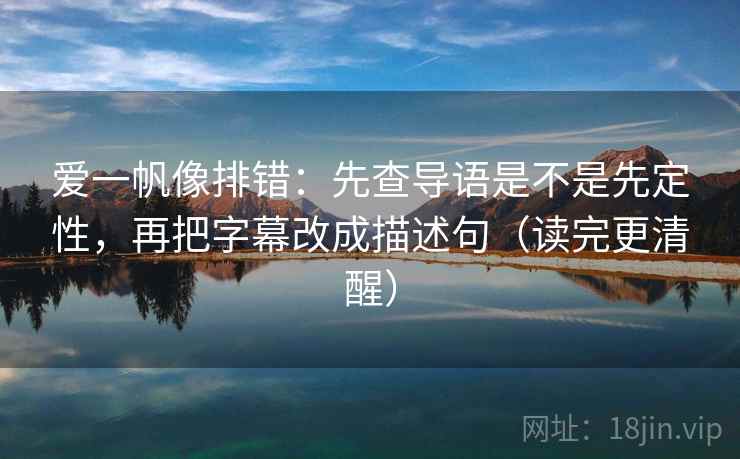 爱一帆像排错：先查导语是不是先定性，再把字幕改成描述句（读完更清醒）