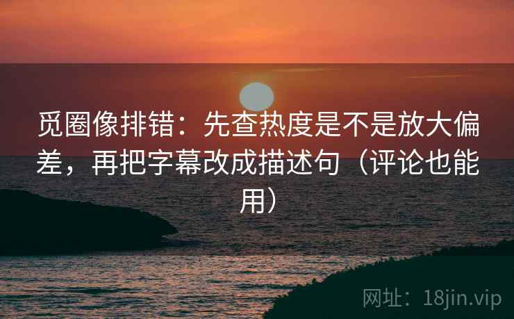 觅圈像排错：先查热度是不是放大偏差，再把字幕改成描述句（评论也能用）