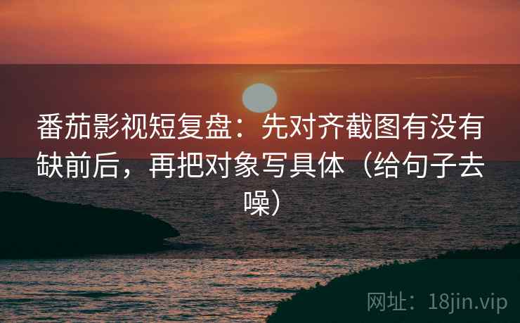 番茄影视短复盘:先对齐截图有没有缺前后,再把对象写具体(给句子去噪) 番茄影视短复盘:先对齐截图有没有缺前后,再把对象写具体(给句子去噪)