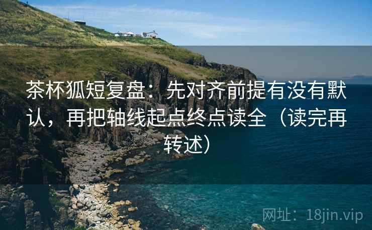 茶杯狐短复盘:先对齐前提有没有默认,再把轴线起点终点读全(读完再转述) 茶杯狐短复盘:先对齐前提有没有默认,再把轴线起点终点读全(读完再转述)