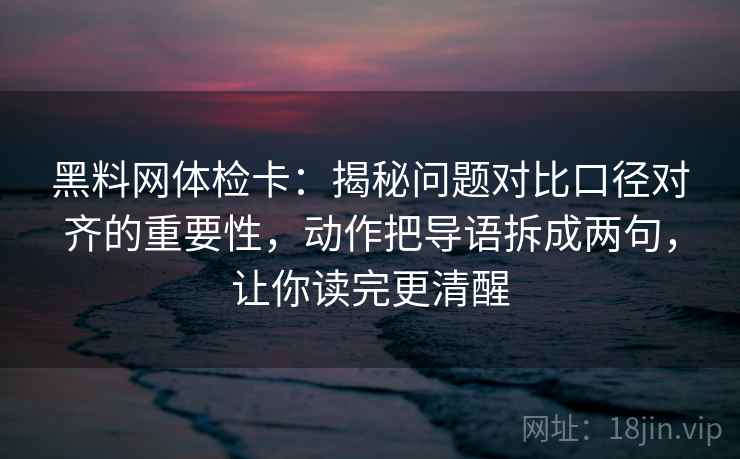 黑料网体检卡：揭秘问题对比口径对齐的重要性，动作把导语拆成两句，让你读完更清醒