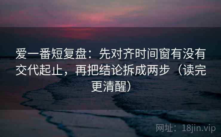 爱一番短复盘:先对齐时间窗有没有交代起止,再把结论拆成两步(读完更清醒) 爱一番短复盘:先对齐时间窗有没有交代起止,再把结论拆成两步(读完更清醒)