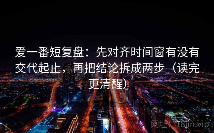 爱一番短复盘:先对齐时间窗有没有交代起止,再把结论拆成两步(读完更清醒) 爱一番短复盘:先对齐时间窗有没有交代起止,再把结论拆成两步(读完更清醒)