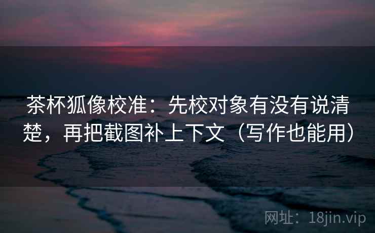 茶杯狐像校准：先校对象有没有说清楚，再把截图补上下文（写作也能用）