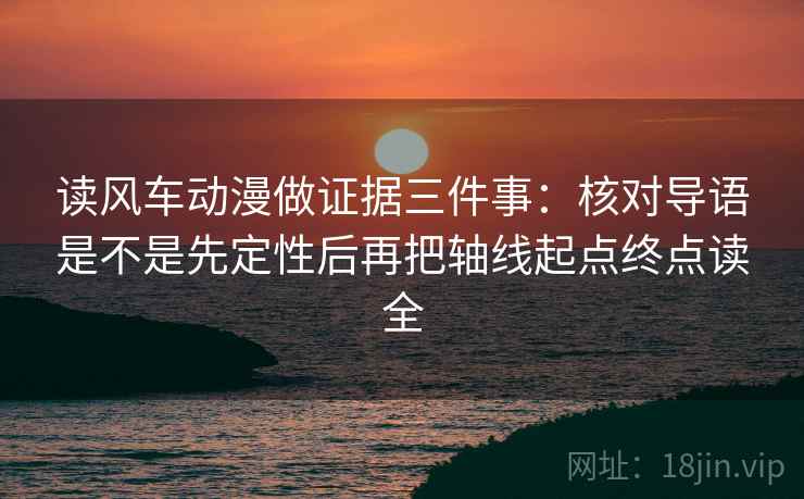 读风车动漫做证据三件事：核对导语是不是先定性后再把轴线起点终点读全