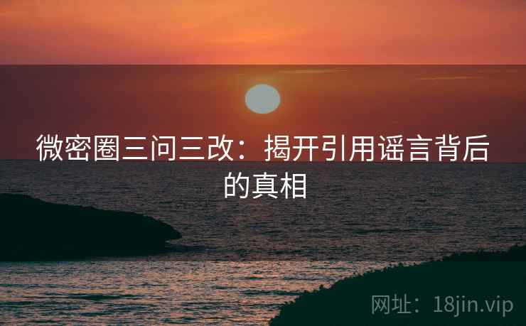 微密圈三问三改:揭开引用谣言背后的真相 微密圈三问三改:揭开引用谣言背后的真相