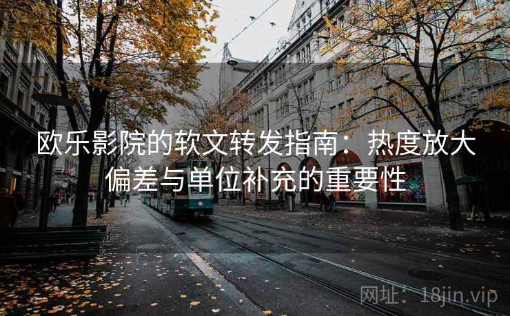 欧乐影院的软文转发指南：热度放大偏差与单位补充的重要性