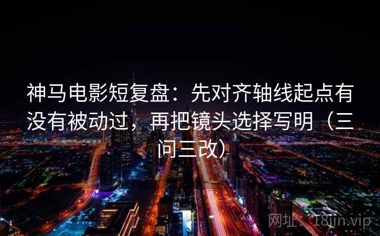 神马电影短复盘:先对齐轴线起点有没有被动过,再把镜头选择写明(三问三改) 神马电影短复盘:先对齐轴线起点有没有被动过,再把镜头选择写明(三问三改)