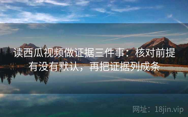 读西瓜视频做证据三件事:核对前提有没有默认,再把证据列成条 读西瓜视频做证据三件事:核对前提有没有默认,再把证据列成条