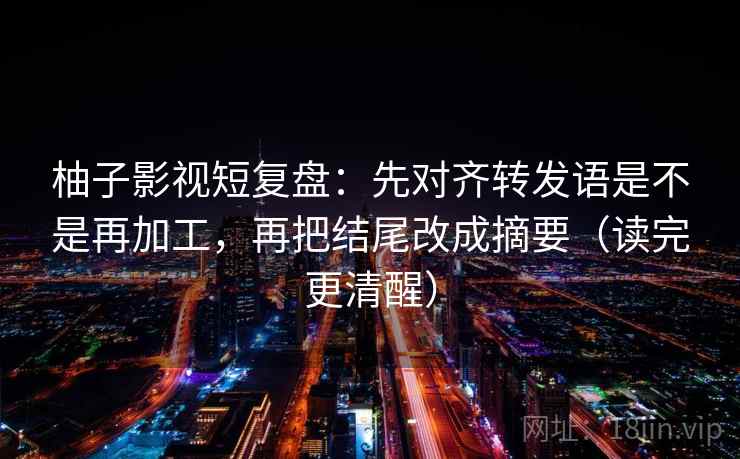 柚子影视短复盘:先对齐转发语是不是再加工,再把结尾改成摘要(读完更清醒) 柚子影视短复盘:先对齐转发语是不是再加工,再把结尾改成摘要(读完更清醒)