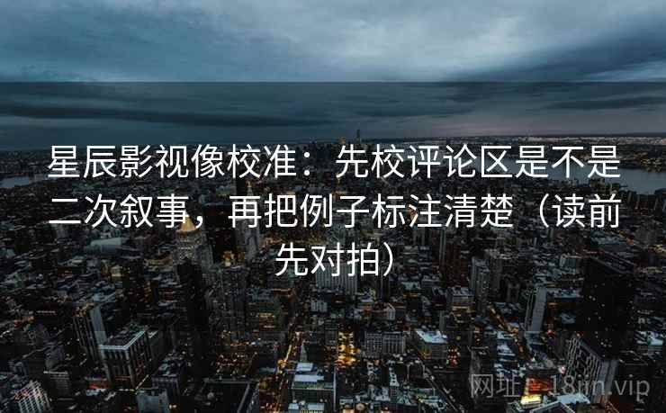 星辰影视像校准：先校评论区是不是二次叙事，再把例子标注清楚（读前先对拍）