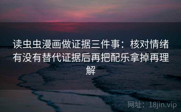 读虫虫漫画做证据三件事:核对情绪有没有替代证据后再把配乐拿掉再理解 读虫虫漫画做证据三件事:核对情绪有没有替代证据后再把配乐拿掉再理解