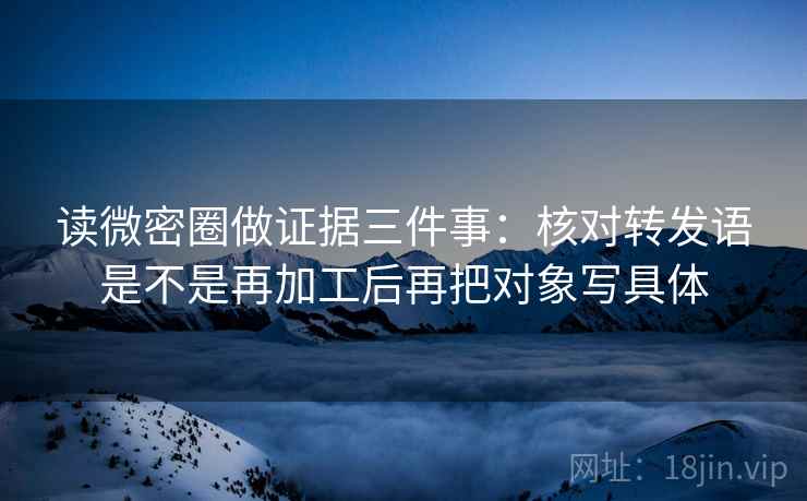 读微密圈做证据三件事:核对转发语是不是再加工后再把对象写具体 读微密圈做证据三件事:核对转发语是不是再加工后再把对象写具体