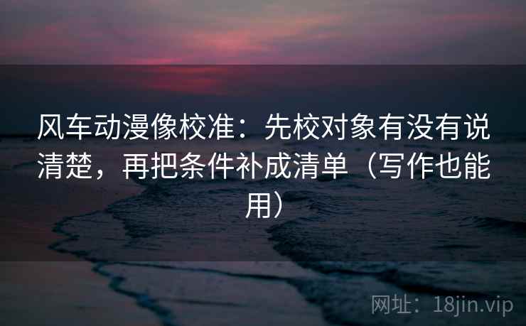 风车动漫像校准:先校对象有没有说清楚,再把条件补成清单(写作也能用) 风车动漫像校准:先校对象有没有说清楚,再把条件补成清单(写作也能用)