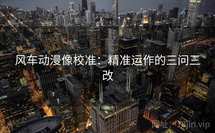 风车动漫像校准:精准运作的三问三改 风车动漫像校准:精准运作的三问三改
