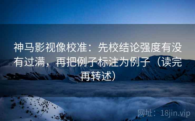 神马影视像校准:先校结论强度有没有过满,再把例子标注为例子(读完再转述) 神马影视像校准:先校结论强度有没有过满,再把例子标注为例子(读完再转述)